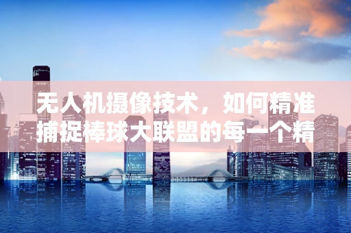 无人机摄像技术，如何精准捕捉棒球大联盟的每一个精彩瞬间？