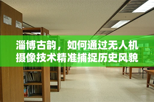 淄博古韵，如何通过无人机摄像技术精准捕捉历史风貌？