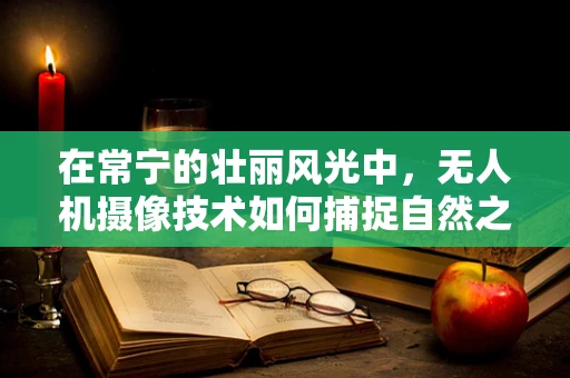 在常宁的壮丽风光中，无人机摄像技术如何捕捉自然之美？
