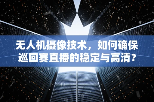 无人机摄像技术，如何确保巡回赛直播的稳定与高清？