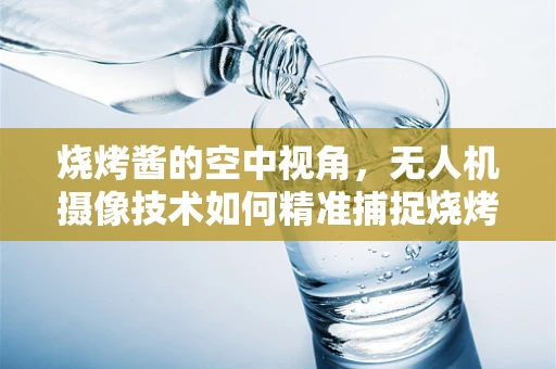烧烤酱的空中视角，无人机摄像技术如何精准捕捉烧烤瞬间？