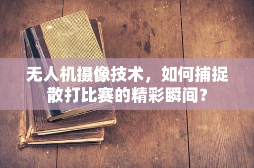 无人机摄像技术，如何捕捉散打比赛的精彩瞬间？