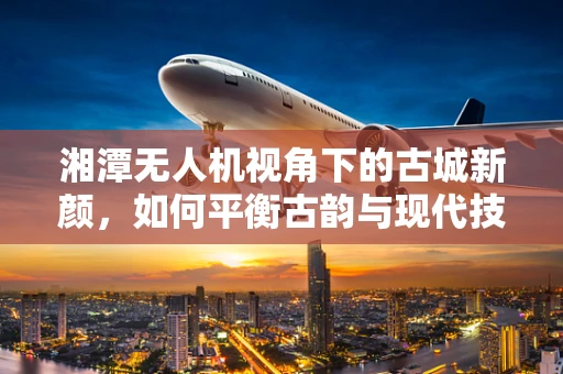 湘潭无人机视角下的古城新颜，如何平衡古韵与现代技术的融合？