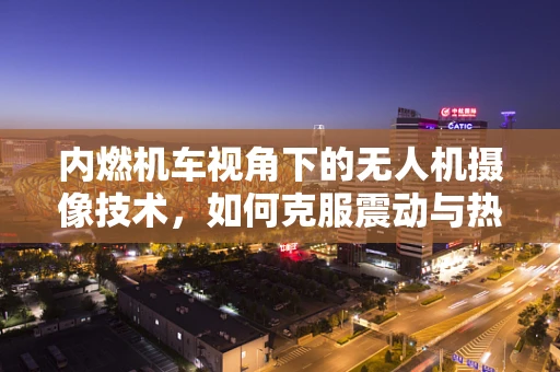 内燃机车视角下的无人机摄像技术，如何克服震动与热能干扰？