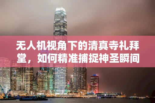 无人机视角下的清真寺礼拜堂，如何精准捕捉神圣瞬间？