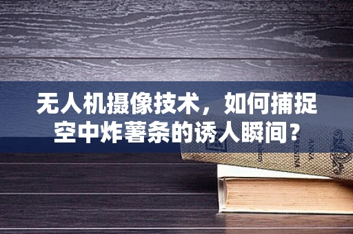无人机摄像技术，如何捕捉空中炸薯条的诱人瞬间？