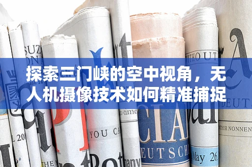 探索三门峡的空中视角，无人机摄像技术如何精准捕捉峡谷奇观？