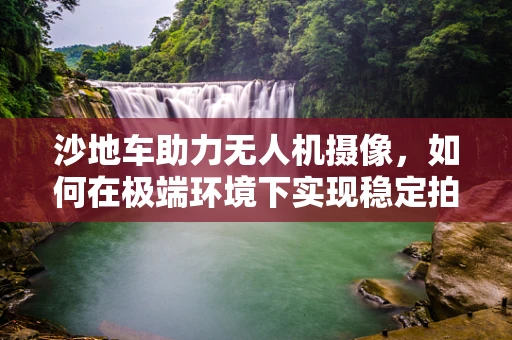 沙地车助力无人机摄像，如何在极端环境下实现稳定拍摄？