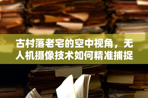 古村落老宅的空中视角，无人机摄像技术如何精准捕捉历史痕迹？