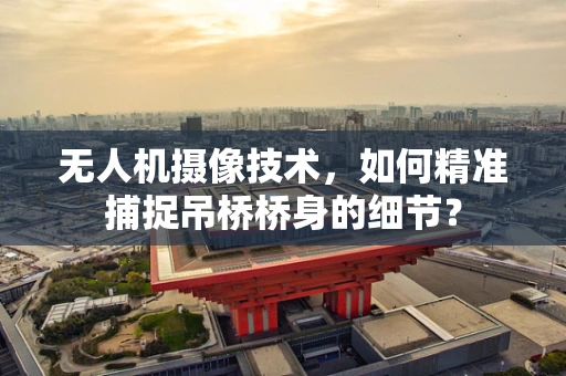 无人机摄像技术，如何精准捕捉吊桥桥身的细节？