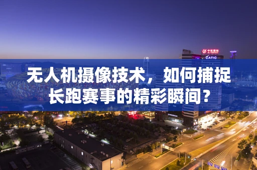 无人机摄像技术，如何捕捉长跑赛事的精彩瞬间？