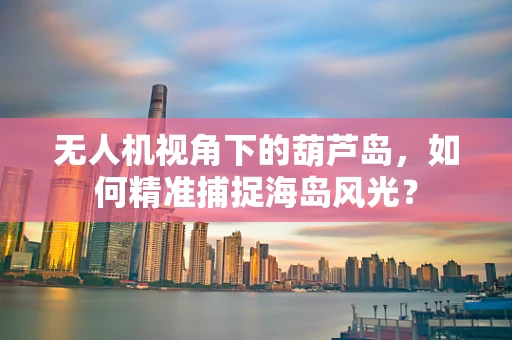 无人机视角下的葫芦岛，如何精准捕捉海岛风光？