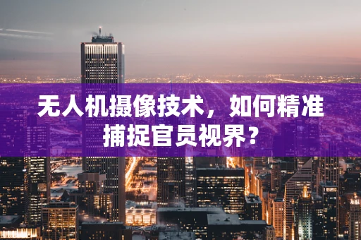 无人机摄像技术，如何精准捕捉官员视界？
