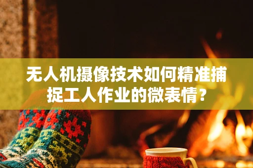 无人机摄像技术如何精准捕捉工人作业的微表情？