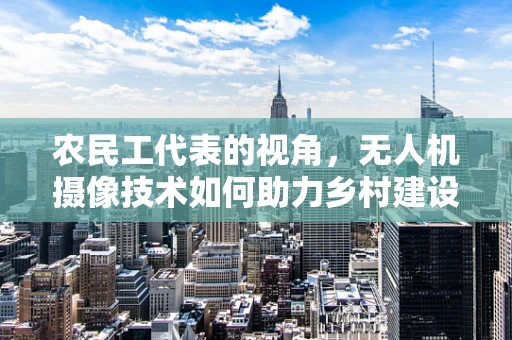 农民工代表的视角，无人机摄像技术如何助力乡村建设记录？
