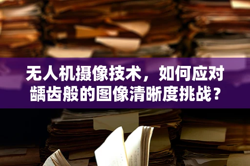 无人机摄像技术，如何应对龋齿般的图像清晰度挑战？