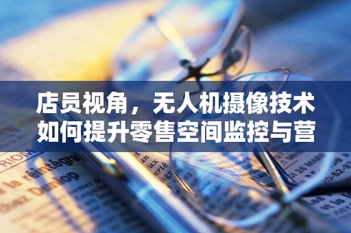 店员视角，无人机摄像技术如何提升零售空间监控与营销？