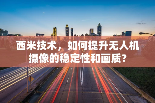西米技术，如何提升无人机摄像的稳定性和画质？