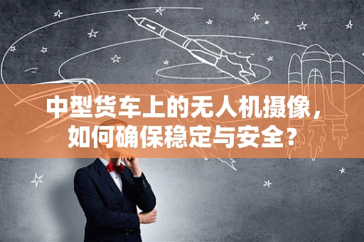 中型货车上的无人机摄像，如何确保稳定与安全？