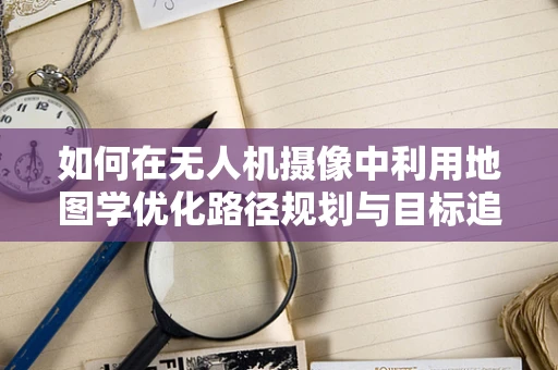 如何在无人机摄像中利用地图学优化路径规划与目标追踪？