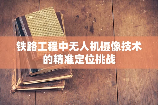 铁路工程中无人机摄像技术的精准定位挑战
