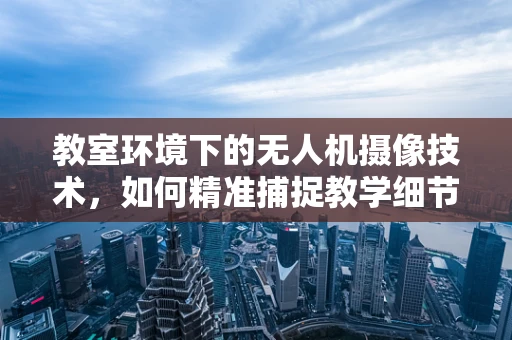 教室环境下的无人机摄像技术，如何精准捕捉教学细节？