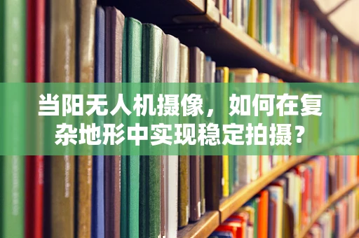 当阳无人机摄像，如何在复杂地形中实现稳定拍摄？