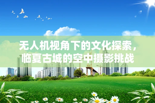 无人机视角下的文化探索，临夏古城的空中摄影挑战