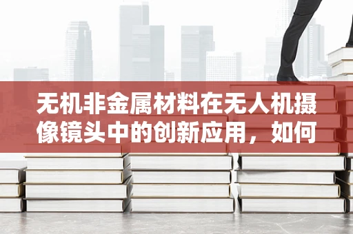 无机非金属材料在无人机摄像镜头中的创新应用，如何提升光学性能？