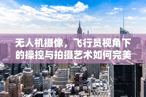 无人机摄像，飞行员视角下的操控与拍摄艺术如何完美融合？