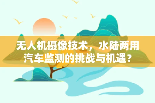 无人机摄像技术，水陆两用汽车监测的挑战与机遇？