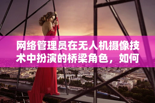 网络管理员在无人机摄像技术中扮演的桥梁角色，如何确保数据传输的安全与高效？