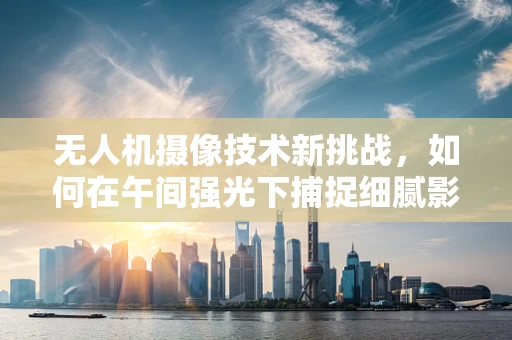 无人机摄像技术新挑战，如何在午间强光下捕捉细腻影像？