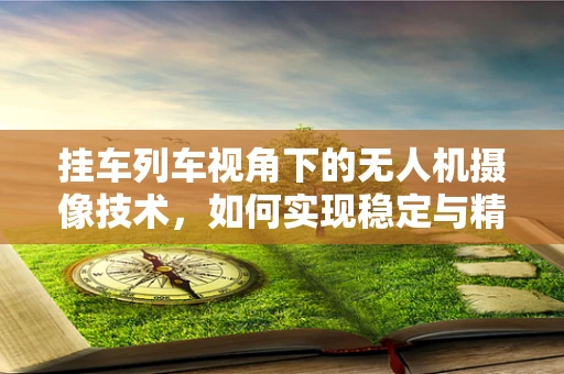 挂车列车视角下的无人机摄像技术，如何实现稳定与精准？