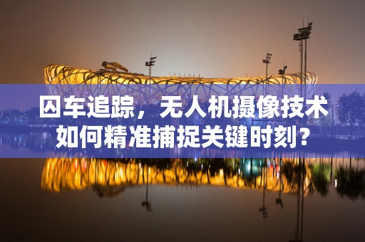 囚车追踪，无人机摄像技术如何精准捕捉关键时刻？