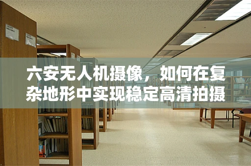 六安无人机摄像，如何在复杂地形中实现稳定高清拍摄？