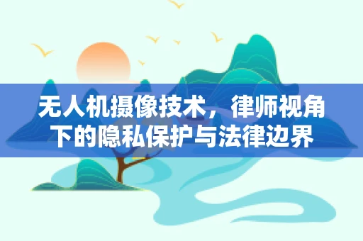 无人机摄像技术，律师视角下的隐私保护与法律边界