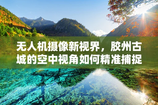 无人机摄像新视界，胶州古城的空中视角如何精准捕捉历史韵味？