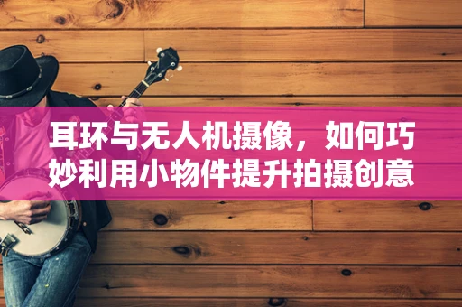 耳环与无人机摄像，如何巧妙利用小物件提升拍摄创意？