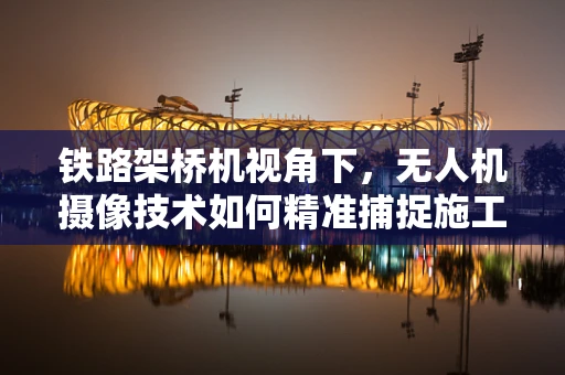 铁路架桥机视角下，无人机摄像技术如何精准捕捉施工细节？