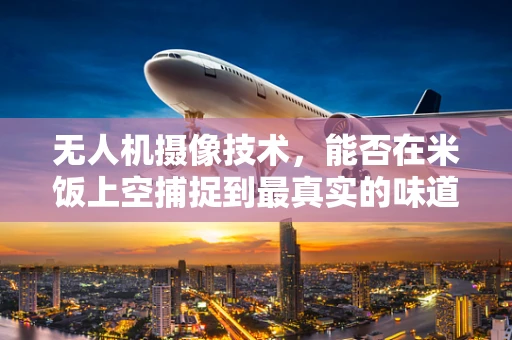 无人机摄像技术，能否在米饭上空捕捉到最真实的味道？