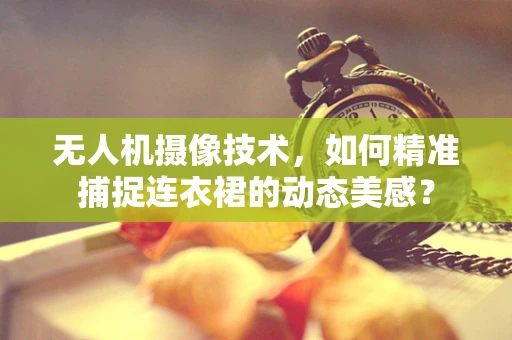 无人机摄像技术，如何精准捕捉连衣裙的动态美感？