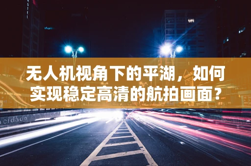 无人机视角下的平湖，如何实现稳定高清的航拍画面？