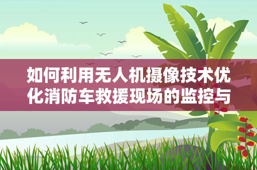 如何利用无人机摄像技术优化消防车救援现场的监控与评估？