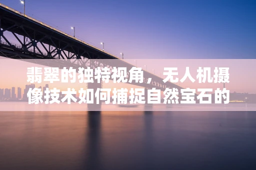 翡翠的独特视角，无人机摄像技术如何捕捉自然宝石的璀璨？