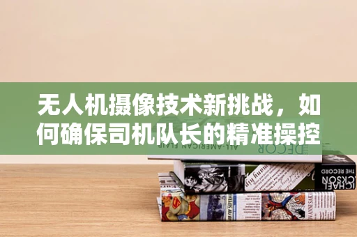 无人机摄像技术新挑战，如何确保司机队长的精准操控与安全飞行？