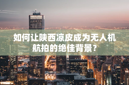 如何让陕西凉皮成为无人机航拍的绝佳背景？