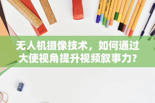 无人机摄像技术，如何通过大使视角提升视频叙事力？