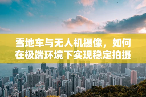 雪地车与无人机摄像，如何在极端环境下实现稳定拍摄？