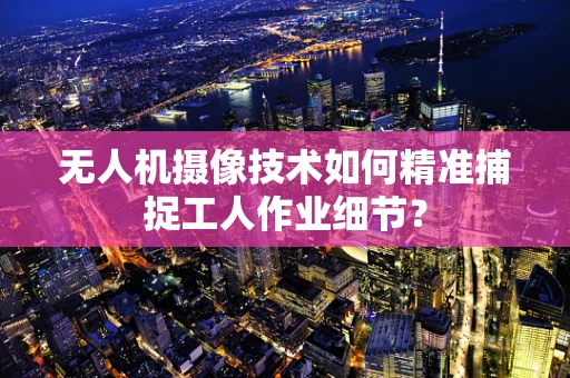 无人机摄像技术如何精准捕捉工人作业细节？